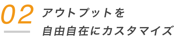 02 アウトプットを 自由自在にカスタマイズ