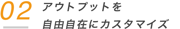 02 アウトプットを 自由自在にカスタマイズ